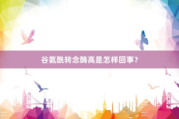 谷氨酰转念酶高是怎样回事？